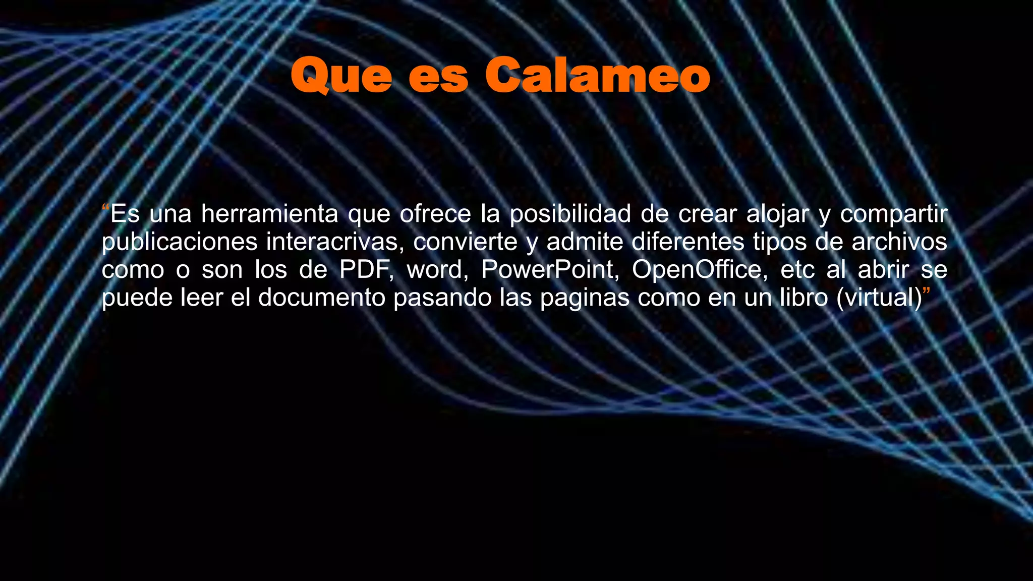 Que es Calameo
“Es una herramienta que ofrece la posibilidad de crear alojar y compartir
publicaciones interacrivas, convierte y admite diferentes tipos de archivos
como o son los de PDF, word, PowerPoint, OpenOffice, etc al abrir se
puede leer el documento pasando las paginas como en un libro (virtual)”
 