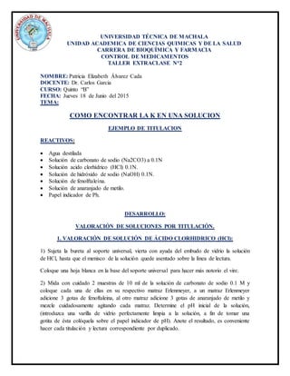 UNIVERSIDAD TÉCNICA DE MACHALA
UNIDAD ACADEMICA DE CIENCIAS QUIMICAS Y DE LA SALUD
CARRERA DE BIOQUÍMICA Y FARMACIA
CONTROL DE MEDICAMENTOS
TALLER EXTRACLASE N°2
NOMBRE: Patricia Elizabeth Álvarez Cada
DOCENTE: Dr. Carlos Garcia
CURSO: Quinto “B”
FECHA: Jueves 18 de Junio del 2015
TEMA:
COMO ENCONTRAR LA K EN UNA SOLUCION
EJEMPLO DE TITULACION
REACTIVOS:
 Agua destilada
 Solución de carbonato de sodio (Na2CO3) a 0.1N
 Solución acido clorhídrico (HCl) 0.1N.
 Solución de hidróxido de sodio (NaOH) 0.1N.
 Solución de fenolftaleína.
 Solución de anaranjado de metilo.
 Papel indicador de Ph.
DESARROLLO:
VALORACIÓN DE SOLUCIONES POR TITULACIÓN.
1. VALORACIÓN DE SOLUCIÓN DE ÁCIDO CLORHIDRICO (HCl):
1) Sujeta la bureta al soporte universal, vierta con ayuda del embudo de vidrio la solución
de HCl, hasta que el menisco de la solución quede asentado sobre la línea de lectura.
Coloque una hoja blanca en la base del soporte universal para hacer más notorio el vire.
2) Mida con cuidado 2 muestras de 10 ml de la solución de carbonato de sodio 0.1 M y
coloque cada una de ellas en su respectivo matraz Erlenmeyer, a un matraz Erlenmeyer
adicione 3 gotas de fenoftaleina, al otro matraz adicione 3 gotas de anaranjado de metilo y
mezcle cuidadosamente agitando cada matraz. Determine el pH inicial de la solución,
(introduzca una varilla de vidrio perfectamente limpia a la solución, a fin de tomar una
gotita de ésta colóquela sobre el papel indicador de pH). Anote el resultado, es conveniente
hacer cada titulación y lectura correspondiente por duplicado.
 