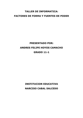 TALLER DE INFORMATICA:<br />FACTORES DE FORMA Y FUENTES DE PODER<br />PRESENTADO POR:<br />ANDRES FELIPE HOYOS CAMACHO<br />GRADO 11-1<br />INSTITUCION EDUCATIVA <br />NARCISO CABAL SALCEDO<br />FACTORES DE FORMA Y FUENTES DE PODER<br />Que se entiende por from factor o factor de forma?<br />R/ se denomina from factor al tamaño físico y la forma de un dispositivo.<br />Porque es importante el factor de forma en la elección de un equipo de cómputo?<br />R/ El factor de forma en la tarjeta madre es el que determina el diseño  general, tamaño y presentación del mismo.<br />Cual es la relación que se puede establecer entre factor de forma y gabinete (torre)?<br />R/ Esto se debe a que los distintos tipos de factores forma en las tarjeta madres requieren distintos tipos de gabinetes por la diferencia entre las medidas físicas, el tamaño, los  orificios de fijación,  distribución de los componentes  y conectores de la fuente  de alimentación.<br />Elabore un mapa conceptual donde se especifiquen los distintos factores de formas  según el documento, además debe incluir  las características de cada uno de ellos.<br />TIPOS DE FACTORES DE FORMA<br />FACTOR DE FORMA ATXFACTOR DE FORMA ATFACTOR FORMA BABY AT<br />Este factor de torre se impuso  rápidamente en el estándar  de la industria y aun es utilizada en los motherboard de la línea Pentium FI sócalo de la CPU   esta situado cerca de los  slots de expansión  por lo que en algunos casos podría interferir  con la colocación de algunas placas en dichos slots. Las entradas y salidas están separadas  y se conectan de forma independiente  por medio de conectores de tipo berg y cables planos hacia el panel  trasero de la PC  la cual hace todavía mas engorroso el trabajo dentro del gabinete.Este factor de forma esta diseñado  como una evolución de BABY  AI, ATX  marca un profundo cambio en la arquitectura de la motherboard  y de otros componentes como el gabinete  y la fuente de alimentación dentro de la motherboard  hay cambios significativos como la ubicación del sócalo de la CPU ahora colocado cerca  de la fuente de alimentación  permitiendo así que el flujo  de aire procesado por el ventilador  de la fuente no se vea  interferido por ningún elemento como sucedía con la tecnología  BABY AT. El AT es el mas antiguo de los factores de forma el mas grande ATX  y BABY ATX  tienen serios puntos en común  los dos poseen señales y paralelos  conexionando el tipo PIN  y la vinculación  hacia el panel trasero  del gabinete efectúa con un cable plano. Estos también tienen un conector de teclado del tipo DIN soldada a la motherboard y con salida al panel trasero. <br />4549140441769518726152988945<br />