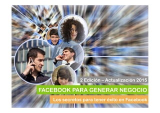 Los secretos para tener éxito en Facebook
FACEBOOK PARA GENERAR NEGOCIO
2 Edición – Actualización 2015
 