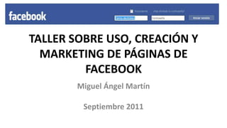 TALLER SOBRE USO, CREACIÓN Y MARKETING DE PÁGINAS DE FACEBOOK Miguel Ángel Martín Septiembre 2011 