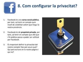 8. Com configurar la privacitat?
1. Facebook és una xarxa social pública,
per tant, cal tenir en compte quin
nivell de visibilitat volem que tingui la
nostra presència.
2. Facebook és de propietat privada, per
tant, cal tenir en compte que allò que
s’hi pública passa a poder ser utilitzat
per Facebook.
3. És important definir la privacitat del
nostre compte! Qui pot veure què?
Qui pot escriure en la nostra pàgina i
qui no?
 
