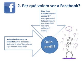 2. Per què volem ser a Facebook?
Quin tipus
d’informació vull
compartir?
Fotos personals?
Fotos disfressat?
Fotos dels fills?
Posicions
polítiques?
Acudits?
Amb qui volem estar en
contacte? Amics de l’escola?
Amics de la feina? Amb el meu
cap? Amb els meus fills?
Quin
perfil?
 