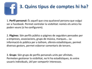 3. Quins tipus de comptes hi ha?
1. Perfil personal: És aquell que crea qualsevol persona que vulgui
ser a Facebook. Permet controlar la visibilitat: només els amics ho
poden veure (si ho configurem).
2. Pàgines: Són perfils públics o pàgines de seguidors pensades per
a empreses, associacions, grups de música, marques... La
informació és pública per a tothom, ofereix estadístiques, permet
diversos gestors, permet esborrar comentaris de tercers.
3. Grups: Són grups de perfils personals units per afinitats.
Permeten gestionar la visibilitat, no hi ha estadístiques, és entre
usuaris individuals, útil per compartir interessos.
 