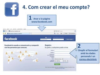 4. Com crear el meu compte?
Anar a la pàgina
www.facebook.com
1
Omplir el formulari
amb les dades
personals i un
correu electrònic
2
 