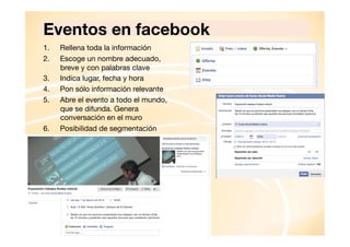 Eventos en facebook
1. 
2. 
3. 
4. 
5. 

6. 

Rellena toda la información
Escoge un nombre adecuado,
breve y con palabras clave
Indica lugar, fecha y hora
Pon sólo información relevante
Abre el evento a todo el mundo,
que se difunda. Genera
conversación en el muro
Posibilidad de segmentación

 