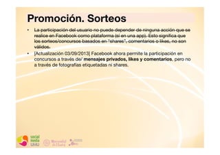 Promoción. Sorteos
• 

• 

La participación del usuario no puede depender de ninguna acción que se
realice en Facebook como plataforma (sí en una app). Esto signiﬁca que
los sorteos/concursos basados en “shares”, comentarios o likes, no son
válidos. 
[Actualización 03/09/2013] Facebook ahora permite la participación en
concursos a través de/ mensajes privados, likes y comentarios, pero no
a través de fotografías etiquetadas ni shares.

 