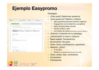 Ejemplo Easypromo
Consejos:
–  ¿Para quién? Determinar audiencia. 
–  ¿Qué queremos? Objetivo y métrica:
• 
• 
• 
• 
• 

– 
– 
– 
– 
– 
– 

Más seguidores (aumento difusión orgánica)
Engagement (comunidad ﬁel y evangélica)
Datos de potenciales clientes
Generar tráﬁco a web
Conversión de venta (promociones, cupones, ofertas…)

¿Premio? coherente con tu estrategia.
¿Herramienta? A mano o máquina.
Bases legales. Transparencia.
Dinamización. No spam.
Cierre. Aviso a participantes y ganadores.
Medición. ¿Éxito?
• 
• 

Nº de fans,
Alcance (comparado del concurso con otras)

–  Clicks, shares, likes, comentarios
–  Comentarios
–  Participantes. 

 
