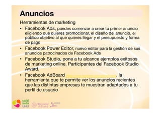 Anuncios
Herramientas de marketing
•  Facebook Ads, puedes comenzar a crear tu primer anuncio

eligiendo qué quieres promocionar, el diseño del anuncio, el
público objetivo al que quieres llegar y el presupuesto y forma
de pago 
•  Facebook Power Editor, nuevo editor para la gestión de sus
anuncios patrocinados de Facebook Ads 

•  Facebook Studio, pone a tu alcance ejemplos exitosos
de marketing online. Participantes del Facebook Studio
Award.
•  Facebook AdBoard (https://www.facebook.com/ads/adboard), la
herramienta que te permite ver los anuncios recientes
que las distintas empresas te muestran adaptados a tu
perﬁl de usuario

 