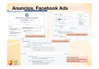 Anuncios. Facebook Ads

Selección	
  del	
  Cpo	
  de	
  interacción	
  

Selección	
  de	
  la	
  audiencia	
  objeCvo	
  

Información	
  sobre	
  campaña	
  

CPC	
  -­‐	
  Coste	
  por	
  clic	
  
CPM-­‐	
  Coste	
  por	
  1000	
  impresiones	
  
CPA-­‐	
  Coste	
  por	
  acción	
  

 