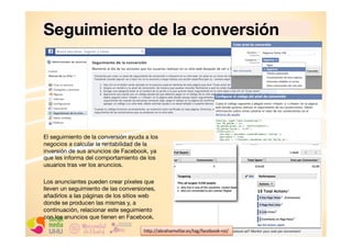 Seguimiento de la conversión

El seguimiento de la conversión ayuda a los
negocios a calcular la rentabilidad de la
inversión de sus anuncios de Facebook, ya
que les informa del comportamiento de los
usuarios tras ver los anuncios.
Los anunciantes pueden crear píxeles que
lleven un seguimiento de las conversiones,
añadirlos a las páginas de los sitios web
donde se producen las mismas y, a
continuación, relacionar este seguimiento
con los anuncios que tienen en Facebook.
h+p://abrahamvillar.es/tag/facebook-­‐roi/	
  

 