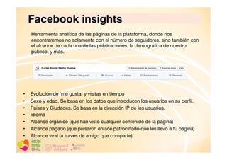 Facebook insights
Herramienta analítica de las páginas de la plataforma, donde nos
encontraremos no solamente con el número de seguidores, sino también con
el alcance de cada una de las publicaciones, la demográﬁca de nuestro
público, y más.

• 
• 
• 
• 
• 
• 
• 

Evolución de ‘me gusta’ y visitas en tiempo
Sexo y edad. Se basa en los datos que introducen los usuarios en su perﬁl.
Paises y Ciudades. Se basa en la dirección IP de los usuarios.
Idioma
Alcance orgánico (que han visto cualquier contenido de la página)
Alcance pagado (que pulsaron enlace patrocinado que les llevó a tu pagina)
Alcance viral (a través de amigo que comparte)

 
