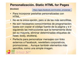 Personalización. Static HTML for Pages
(Involver) 
https://apps.facebook.com/involver_wmzssnae/
•  Para incorporar pestañas personalizadas con
HTML.
•  No es la única opción, pero sí de las más sencillitas. 
•  No son necesarios conocimientos de programación:
basta con copiar el código fuente de la página y e ir
siguiendo las instrucciones que la herramienta dicta
(en su mayoría, eliminar determinadas etiquetas de
head, body, etcétera). 
•  Perfecta para personalizar mensajes con links
externos a Facebook, newletters corporativos,
promociones… Aunque también elementos más
sencillos, como una simple imagen. 

 