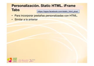 Personalización. Static HTML. iFrame
Tabs
https://apps.facebook.com/static_html_plus/
•  Para incorporar pestañas personalizadas con HTML.
•  Similar a la anterior

 