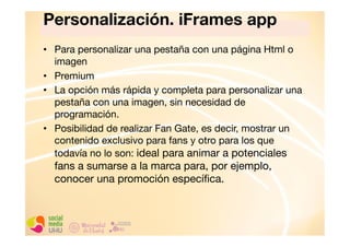 Personalización. iFrames app"
•  Para personalizar una pestaña con una página Html o
imagen
•  Premium
•  La opción más rápida y completa para personalizar una
pestaña con una imagen, sin necesidad de
programación. 
•  Posibilidad de realizar Fan Gate, es decir, mostrar un
contenido exclusivo para fans y otro para los que
todavía no lo son: ideal para animar a potenciales

fans a sumarse a la marca para, por ejemplo,
conocer una promoción especíﬁca. 

 