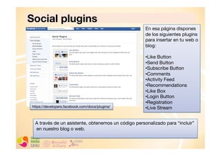 Social plugins
En esa página dispones
de los siguientes plugins
para insertar en tu web o
blog:

https://developers.facebook.com/docs/plugins/

• Like Button
• Send Button
• Subscribe Button
• Comments
• Activity Feed
• Recommendations
• Like Box
• Login Button
• Registration
• Live Stream

A través de un asistente, obtenemos un código personalizado para “incluir”
en nuestro blog o web.

 