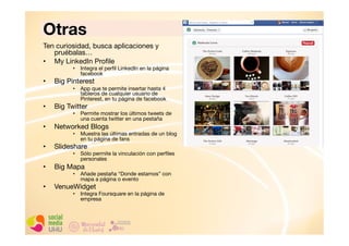 Otras
Ten curiosidad, busca aplicaciones y
pruébalas…
•  My LinkedIn Proﬁle

•  Integra el perﬁl LinkedIn en la página
facebook

• 

Big Pinterest
•  App que te permite insertar hasta 4
tableros de cualquier usuario de
Pinterest, en tu página de facebook

• 

Big Twitter

• 

Networked Blogs

• 

Slideshare

• 

Big Mapa

• 

VenueWidget

•  Permite mostrar los últimos tweets de
una cuenta twitter en una pestaña
•  Muestra las últimas entradas de un blog
en tu página de fans
•  Sólo permite la vinculación con perﬁles
personales
•  Añade pestaña “Donde estamos” con
mapa a página o evento
•  Integra Foursquare en la página de
empresa

 