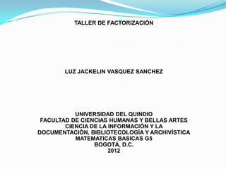 TALLER DE FACTORIZACIÓN




        LUZ JACKELIN VASQUEZ SANCHEZ




           UNIVERSIDAD DEL QUINDIO
 FACULTAD DE CIENCIAS HUMANAS Y BELLAS ARTES
        CIENCIA DE LA INFORMACIÓN Y LA
DOCUMENTACIÓN, BIBLIOTECOLOGÍA Y ARCHIVÍSTICA
           MATEMATICAS BASICAS G5
                 BOGOTÁ, D.C.
                      2012
 