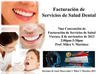 Derechos de Autor Reservados © Milca V. Martínez 2013
Facturación de
Servicios de Salud Dental
7ma Convención de
Facturación de Servicios de Salud
Viernes, 8 de noviembre de 2013
2:00pm-3:30pm
Prof. Milca V. Martínez
 