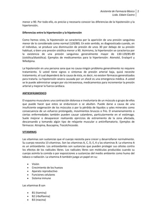 Asistente de Farmacia Básico
Lcdo. Edwin Castro
2
menor a 90. Por todo ello, es preciso y necesario conocer las diferencias de la hipotensión y la
hipertensión.
Diferencias entre la hipertensión y la hipotensión
Como hemos visto, la hipotensión se caracteriza por la aparición de una presión sanguínea
menor de lo considerado como normal (120/80). En este sentido, es diagnosticada cuando, en
el individuo, se produce una disminución de presión de unos 30 por debajo de su presión
habitual, o bien una presión sistólica menor a 90. Asimismo, la hipertensión se caracteriza por
la existencia de una presión sanguínea generalmente mayor de 130-139/85-89
(sistólica/diastólica). Ejemplos de medicamentos para la hipertensión: Atenolol, Enalapril y
Nifedipina.
La hipotensión en una persona sana que no causa ningún problema generalmente no requiere
tratamiento. Si usted tiene signos o síntomas de presión arterial baja, quizá necesite
tratamiento, el cual dependerá de la causa de ésta, es decir, no existen fármacos generalizados
para tratarla. La hipotensión severa causada por un shock es una emergencia médica. A usted
se le puede administrar sangre por vía intravenosa, medicamentos para incrementar la presión
arterial y mejorar la fuerza cardíaca.
ANTIESPASMODICO
El espasmo musculares una contracción dolorosa e involuntaria de un músculo o grupo de ellos
que puede hacer que estos se endurezcan o se abulten. Puede darse a causa de una
insuficiente oxigenación de los músculos o por la pérdida de líquidos y sales minerales como
consecuencia de un esfuerzo prolongado, movimientos bruscos o frío. El envenenamiento o
ciertas enfermedades también pueden causar calambres, particularmente en el estómago.
Suele mejorar o desaparecer realizando ejercicios de estiramiento de la zona afectada,
descansando y tomando algún tipo de relajante muscular o antiinflamatorio. Ejemplos de
fármacos: Atropina, Buscapina, Tiocolchicosido.
VITAMINAS
Las vitaminas son sustancias que el cuerpo necesita para crecer y desarrollarse normalmente.
Su cuerpo necesita 13 vitaminas. Son las vitaminas A, C, D, E, K y las vitaminas B. La vitamina A
es un antioxidante. Los antioxidantes son sustancias que pueden proteger sus células contra
los efectos de los radicales libres. Los radicales libres son moléculas producidas cuando su
cuerpo asimila la comida o por exposiciones a sustancias del medio ambiente como humo del
tabaco o radiación. La vitamina A también juega un papel en su:
 Visión
 Crecimiento de los huesos
 Aparato reproductivo
 Funciones celulares
 Sistema inmune
Las vitaminas B son
 B1 (tiamina)
 B2 (riboflavina)
 B3 (niacina)
 