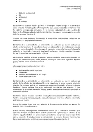 Asistente de Farmacia Básico
Lcdo. Edwin Castro
3
 B5 (ácido pantoténico)
 B6
 B7 (biotina)
 B12
 Ácido fólico
Estas vitaminas ayudan al proceso que hace su cuerpo para obtener energía de la comida que
usted consume. También ayudan a formar glóbulos rojos. Usted puede obtener vitaminas B en
las proteínas como pescado, pollo, carne de res, huevos y productos lácteos. Los vegetales de
hojas verdes, frijoles y judías también tienen vitaminas B. A algunos cereales y panes también
se les ha agregado vitaminas B.
Si usted sufre una deficiencia de vitaminas B, puede sufrir enfermedades. La falta de las
vitaminas B12 o B 6 puede causar anemia.
La vitamina C es un antioxidante. Los antioxidantes son sustancias que pueden proteger sus
células contra los efectos de los radicales libres. Los radicales libres son moléculas producidas
cuando el cuerpo degrada los alimentos o por la exposición ambiental al humo del tabaco y la
radiación. La vitamina C es importante para la piel, los huesos y el tejido conectivo. Promueve
la curación y ayuda al cuerpo a absorber el hierro.
La vitamina C viene de las frutas y verduras. Buenas fuentes de esta vitamina incluyen los
cítricos, los pimentones rojos y verdes, tomates, brócoli y las verduras de hoja verde. Algunos
jugos y cereales tienen vitamina C adicional.
Algunas personas necesitan vitamina C extra:
 Mujeres embarazadas o lactando
 Fumadores
 Personas recuperándose de una cirugía
 Víctimas de quemaduras
La vitamina E es un antioxidante. Los antioxidantes son sustancias que pueden proteger sus
células de los efectos de los radicales libres. La mayoría de la gente consume suficiente
vitamina E a través de la dieta. Las personas que padecen enfermedades tal como trastornos
hepáticos, fibrosis quística (afectación pulmonar) necesitarían más vitamina E. Los
suplementos de vitamina E pueden ser dañinos para las personas que toman anticoagulantes u
otros medicamentos.
La vitamina K ayuda al cuerpo a construir huesos y tejidos saludables a través de las proteínas.
También produce proteínas que ayudan a coagular la sangre. Si no tiene suficiente vitamina K,
podría sangrar mucho.
Los recién nacidos tienen muy poca vitamina K. Frecuentemente reciben una vacuna de
vitamina K poco después de nacer.
Si está tomando anticoagulantes, necesita tener cuidado con la cantidad de vitamina K que
consume. También necesitaría tener cuidado al consumir suplementos de vitamina E. La
vitamina E puede interferir con la manera en que la vitamina K se procesa en el cuerpo. Hable
con su proveedor de salud para que le aconseje sobre el consumo de estas vitaminas. Las
bacterias en su intestino también producen pequeñas cantidades de vitamina K.
 