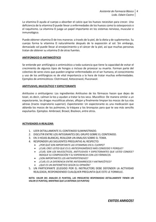 Asistente de Farmacia Básico
Lcdo. Edwin Castro
4
La vitamina D ayuda al cuerpo a absorber el calcio que los huesos necesitan para crecer. Una
deficiencia de la vitamina D puede llevar a enfermedades de los huesos como la osteoporosis o
el raquitismo. La vitamina D juega un papel importante en los sistemas nervioso, muscular e
inmunológico.
Puede obtener vitamina D de tres maneras: a través de la piel, de la dieta y de suplementos. Su
cuerpo forma la vitamina D naturalmente después de la exposición al sol. Sin embargo,
demasiado sol puede llevar al envejecimiento y el cáncer de la piel, así que muchas personas
tratan de obtener su vitamina D de otras fuentes.
ANTIFÚNGICO O ANTIMICÓTICO
Se entiende por antifúngico o antimicótico a toda sustancia que tiene la capacidad de evitar el
crecimiento de algunos tipos de hongos o incluso de provocar su muerte. Forman parte del
colectivo de seres vivos que pueden originar enfermedades en el ser humano, el conocimiento
y uso de los antifúngicos es de vital importancia a la hora de tratar muchas enfermedades.
Ejemplos de antimicóticos: Clotrimazol, Ketoconazol, Fluconazol.
ANTITUSIVO, MUCOLÍTICO Y EXPECTORANTE
Antitusivo o antitusígeno: Los ingredientes Antitusivo de los fármacos hacen que dejes de
toser, es decir, calman la tos y ayudan a tratar la tos seca. Mucolítico: De manera similar a un
expectorante, las drogas mucolíticas alivian, aflojan y finalmente limpian los mocos de tus vías
aéreas (tracto respiratorio superior). Expectorante: Un expectorante es una medicación que
ablanda los mocos de los pulmones, la tráquea y los bronquios para que te sea más sencillo
expulsarlos. Ejemplos: Ambroxol, Broxol, Bisolvon, entre otros.
ACTIVIDADES A REALIZAR:
1. LEER DETALLAMENTE EL CONTENIDO SUMINISTRADO.
2. DISCUTIR ENTRE LOS INTEGRANTES DEL GRUPO SOBRE EL CONTENIDO.
3. EN 3 HOJAS BLANCAS, REALIZAR UN ANALISIS SOBRE EL TEMA.
4. RESPONDER LAS SIGUIENTES PREGUNTAS AL RESPECTO:
 ¿POR QUÉ SON IMPORTANTE LAS VITAMINAS EN EL CUERPO?
 ¿CUÁL CREE USTED QUE ES EL ANTIESPASMÓDICO MÁS CONOCIDO Y PORQUE?
 ¿CUÁL SON LOS MUCOLÍTICOS, ANTITUSIVOS Y EXPECTORANTES QUE USTED CONOCE?
INDIQUE SU COMPOSICIÓN Y SU EXPERIENCIA CON LOS FÁRMACOS.
 ¿SON IMPORTANTES LOS ANTIHIPERTENSIVO?
 ¿CUÁL ES LA DIFERENCIA ENTRE ANTIDIARREICOS Y ANTIMICÓTICO?
 ¿QUE ES UN ANTIEMÉTICO SEGÚN SU OPINIÓN?
5. UN PARTICIPANTE (ELEGIDO POR EL INSTRUCTOR) DEBE DEFENDER LA ACTIVIDAD
REALIZADA, RESPONDIENDO CUALQUIER PREGUNTA QUE ESTE LE FORMULE.
NOTA: VALOR DEL ANALISIS (5 PUNTOS), LAS PREGUNTAS RESPONDIDAS DETALLAMENTE TIENEN UN
VALOR (5 PUNTOS), MIENTRAS QUE LA DEFENSA (10 PUNTOS)
EXITOS AMIGOS!
 