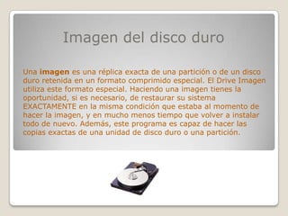 Imagen del disco duro

Una imagen es una réplica exacta de una partición o de un disco
duro retenida en un formato comprimido especial. El Drive Imagen
utiliza este formato especial. Haciendo una imagen tienes la
oportunidad, si es necesario, de restaurar su sistema
EXACTAMENTE en la misma condición que estaba al momento de
hacer la imagen, y en mucho menos tiempo que volver a instalar
todo de nuevo. Además, este programa es capaz de hacer las
copias exactas de una unidad de disco duro o una partición.
 
