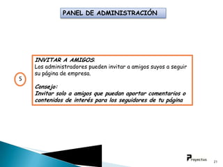 PANEL DE ADMINISTRACIÓN




    INVITAR A AMIGOS:
    Los administradores pueden invitar a amigos suyos a seguir
    su página de empresa.
5
    Consejo:
    Invitar solo a amigos que puedan aportar comentarios o
    contenidos de interés para los seguidores de tu página




                                                                 21
 
