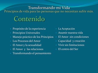 Contenido
 Propósito de la experiencia
 Principios Universales
 Manejo práctico de los Principios
 Los Procesos del Amor
 El Amor y la sexualidad
 El Amor y las relaciones
 Transformando el pensamiento
 La Aceptación
 Asumir nuestra vida
 El Amor sin condiciones
 Capacidad y creación
 Vivir sin limitaciones
 El centro del Ser
Transformando mi Vida
Principios de vida para las personas que no necesitan sufrir más.
 