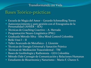 Bases Teórico-prácticas
 Escuela de Magia del Amor – Gerardo Schmedling Torres
 Autoconocimiento y auto gestión con el Eneagrama de la
Personalidad (AHSER – IEA)
 Técnicas de Coaching Coactivo – A. Herrada
 Programación Neuro-Lingüística (PNL)
 Graduada Método Silva - Silva Mind Control Colombia
 Reiki Usui I – II
 Taller Avanzado de Metafísica - J. Llorente
 Técnicas de Energía Universal y Sanación Pránica
 Técnicas de Meditación Trascendental – TM
 Bases de Geobiología y Radiestesia - GEA Colombia
 Método Dale Carnegie de Comunicación y Relaciones Humanas
 Estudiante de Bioarmonía y Naturismo – Mario F. Chavez S.
Transformando mi Vida
 