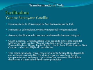 Facilitadora
Yvonne Betenyane Castillo
 Economista de la Universidad de San Buenaventura de Cali.
 Humanista colombiana, consultora personal y organizacional.
 Asesora y facilitadora de procesos de desarrollo humano integral.
 Coach Coactiva. Graduada Reiki Usui, segundo nivel; graduada del
Método Silva de Control Mental; estudiante del Eneagrama de la
Personalidad con Ginger Lapid-Bogda, Uranio Paes, Lucía Inserra, Tom
Condon y Gustavo Mejía M., entre otros.
 Tras haber estudiado con el maestro Gerardo Schmedling, departido
con varios de sus más dilectos alumnos por varios años y haber
comparado sus enseñanzas con las de otros maestros, he decidido
dedicarme a la tarea de difundir estos principios.
Transformando mi Vida
 