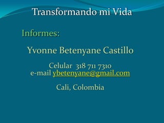 Informes:
Yvonne Betenyane Castillo
Celular 318 711 7310
e-mail ybetenyane@gmail.com
Cali, Colombia
Transformando mi Vida
 