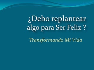 ¿Debo replantear
algo para Ser Feliz ?
Transformando Mi Vida
 