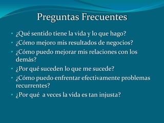 • ¿Qué sentido tiene la vida y lo que hago?
• ¿Cómo mejoro mis resultados de negocios?
• ¿Cómo puedo mejorar mis relaciones con los
demás?
• ¿Por qué suceden lo que me sucede?
• ¿Cómo puedo enfrentar efectivamente problemas
recurrentes?
• ¿P0r qué a veces la vida es tan injusta?
Preguntas Frecuentes
 
