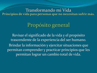Propósito general
Revisar el significado de la vida y el propósito
trascendente de la experiencia del ser humano.
Brindar la información y ejercitar situaciones que
permitan comprender y practicar principios que les
permitan lograr un cambio total de vida.
Transformando mi Vida
Principios de vida para personas que no necesitan sufrir más.
 