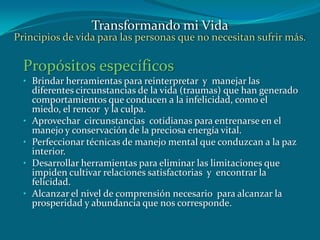 Propósitos específicos
• Brindar herramientas para reinterpretar y manejar las
diferentes circunstancias de la vida (traumas) que han generado
comportamientos que conducen a la infelicidad, como el
miedo, el rencor y la culpa.
• Aprovechar circunstancias cotidianas para entrenarse en el
manejo y conservación de la preciosa energía vital.
• Perfeccionar técnicas de manejo mental que conduzcan a la paz
interior.
• Desarrollar herramientas para eliminar las limitaciones que
impiden cultivar relaciones satisfactorias y encontrar la
felicidad.
• Alcanzar el nivel de comprensión necesario para alcanzar la
prosperidad y abundancia que nos corresponde.
Transformando mi Vida
Principios de vida para las personas que no necesitan sufrir más.
 