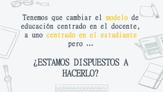 Tenemos que cambiar el modelo de
educación centrado en el docente,
a uno centrado en el estudiante
pero …
¿ESTAMOS DISPUESTOS A
HACERLO?
 