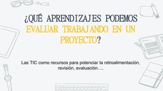 ¿QUÉ APRENDIZAJES PODEMOS
EVALUAR TRABAJANDO EN UN
PROYECTO?
Las TIC como recursos para potenciar la retroalimentación,
revisión, evaluación….
 