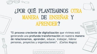 ¿POR QUÉ PLANTEARNOS OTRA
MANERA DE ENSEÑAR Y
APRENDER?
"El proceso creciente de digitalización que vivimos está
generando una profunda transformación en nuestra manera
de relacionarnos, aprender, educar, trabajar, liderar
personas, proyectos y organizaciones“. (Carlos Magro)
 