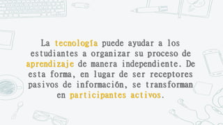 La tecnología puede ayudar a los
estudiantes a organizar su proceso de
aprendizaje de manera independiente. De
esta forma, en lugar de ser receptores
pasivos de información, se transforman
en participantes activos.
 