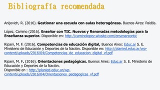 Anijovich, R. (2016). Gestionar una escuela con aulas heterogéneas. Buenos Aires: Paidós.
López, Camino (2016). Enseñar con TIC. Nuevas y Renovadas metodologías para la
Enseñanza superior. Disponible en: http://caminolopez.wixsite.com/ensenarcontic
Ripani, M. F. (2016). Competencias de educación digital, Buenos Aires: Educ.ar S. E.
Ministerio de Educación y Deportes de la Nación. Disponible en: http://planied.educ.ar/wp-
content/uploads/2016/04/Competencias_de_educacion_digital_vf.pdf
Ripani, M. F. (2016). Orientaciones pedagógicas. Buenos Aires: Educ.ar S. E. Ministerio de
Educación y Deportes de la Nación.
Disponible en : http://planied.educ.ar/wp-
content/uploads/2016/04/Orientaciones_pedagogicas_vf.pdf
Bibliografía recomendada
 
