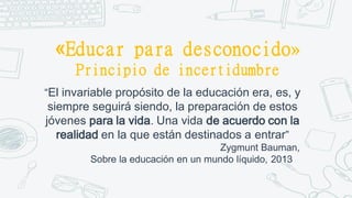 «Educar para desconocido»
Principio de incertidumbre
“El invariable propósito de la educación era, es, y
siempre seguirá siendo, la preparación de estos
jóvenes para la vida. Una vida de acuerdo con la
realidad en la que están destinados a entrar”
Zygmunt Bauman,
Sobre la educación en un mundo líquido, 2013
 