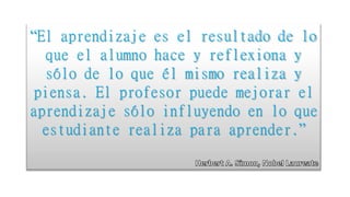“El aprendizaje es el resultado de lo
que el alumno hace y reflexiona y
sólo de lo que él mismo realiza y
piensa. El profesor puede mejorar el
aprendizaje sólo influyendo en lo que
estudiante realiza para aprender.”
 