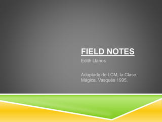 FIELD NOTES
Edith Llanos
Adaptado de LCM, la Clase
Mágica. Vasqués 1995.
 