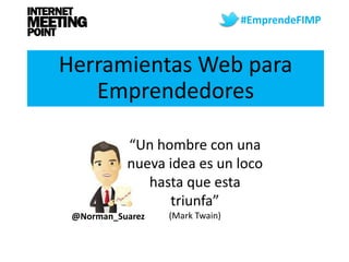 #EmprendeFIMP



Herramientas Web para
   Emprendedores

           “Un hombre con una
           nueva idea es un loco
              hasta que esta
                 triunfa”
 @Norman_Suarez   (Mark Twain)
 