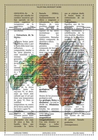 TALLER FINAL MICROSOFT WORD


GEOLOGIA.-Es         la          llamada         (SIMA),     que se originan desde
ciencia que estudia los          compuesta                   la fusión hasta el
cambios sucesivos que            fundamentalmente de         enfriamiento de un
han operado en los               silicio y magnesio y        magma.
reinos orgánicos e               sobrepuesta a esta,         Vulcanismo.-
inorgánicos    en    la          bloques      de     roca    Significa uno de los
naturaleza.        Los           granítica liviana de        principales     procesos
procesos geológicos y            hasta 65 Km de              geológicos y abarca el
sus efectos.                     espesor en las raíces       origen, movimiento y
                                 montañosas           que    solidificación de la
1. Estructura de la              forman                los   roca fundida. También
tierra.-                         continentes, llamadas       debajo de la superficie
                                 (SIAL) compuesta de         terrestre se efectúa
La tierra forma parte            aluminio y silicio.         extensamente          el
del sistema solar y por          Pirósfera.-            La   vulcanismo. La roca
lo tanto debe tener una          pirósfera           está    fundida subterránea se
estructura                 y     compuesta de hierro y       llama      magma,     al
composición similar a            silicato de aluminio,       enfriarse forma la roca
los otros planetas y             tiene una temperatura       ígnea y puede alcanzar
estar sometida a las             aproximada de 2000          la superficie a través
mismas               leyes       ºC. Tiene un espesor        de fisuras o erupciones
generales. La tierra             desde 1500 a 3000           volcánicas en cuyo
tiene un radio medio             Km.                         caso se llama lava. A
de 6371 Km.                      Barísfera.-            La   este proceso geológico
La          temperatura          barísfera           está    se le atribuye la
interna de la tierra             compuesta de níquel y       formación del globo
aumenta para cada 33             hierro      llamándose      terrestre.
m 1 ºC llamándose a              también      por    este    Terremotos.-        Son
este     aumento          el     motivo NIFE, tiene un       temblores de tierra
gradiente geotérmico             espesor alrededor de        causados por el paso
o grado geotérmico. Si           3000 Km y alcanza           de vibraciones a través
el aumento continuase            temperaturas de más         de        las     rocas,
uniformemente             la     de 4000 ºC.                 constituyen los más
temperatura en el                                            terribles      de    los
centro de la tierra              2.        Procesos          fenómenos naturales,
llegaría     hasta      los      geológicos y sus            el estudio de los
193.000 ºC, es decir,            efectos.-                   temblores se llama
unas 35 veces más                                            sismología.
caliente que el sol que          Dentro de los procesos          1.        Dinámica
tiene una temperatura            geológicos está:                externa
de 5500 ºC, Pero en              La geología física o
realidad                 la      dinámica - La cual se       Estudia los procesos
temperatura en centro            divide en: Dinámica         geológicos    externos
de la tierra oscila entre        interna                     causados     por     la
los 2200 y 4400 ºC.              Estudia los procesos        energía    atmosférica
Litosfera.-              La      geológicos     internos     Acción     atmosférica
litosfera o corteza              como ser:                   Acción geológica de los
terrestre parece tener           Actividades                 ríos Acción de los
dos        componentes           magmáticas                  mares
principales: una capa            (magmatismo).-              El proceso llamado
de unos 5 Km. de                 Con este término se         gradación
basalto     duro       que       designa     a     todos     (intemperismo).
circunda      la    tierra       aquellos    fenómenos


CAROLINA TORRES                      19/01/2011 13:55                  [Escribir texto]
 