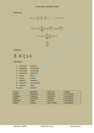 TALLER FINAL MICROSOFT WORD


FÓRMULAS:




SIMBOLOS:




SINÓNIMOS:

   1.    contenidos   incluidos
   2.    abordados    encontrados
   3.    humanidad    sensibilidad
   4.    excelencia   perfección
   5.    valioso      único
   6.    despoja      arranca
   7.    cualidad     condición
   8.    referentes   concernientes
   9.    orientan     sitúan
   10.   guías        mentores

TITULO                NOMBRE                  APELLIDO      CARGO
SEÑOR                 FRANCISCO               ROBALINO      ESTUDIANTE
SEÑORITA              GABRIELA                MONTOYA       ESTUDIANTE
SEÑOR                 CRISTOFER               ALMEIDA       ESTUDIANTE
SEÑORITA              FARITA                  ALVAREZ       ESTUDIANTE
SEÑOR                 CARLOS                  DE LA TORRE   ESTUDIANTE




CAROLINA TORRES                       19/01/2011 13:55            [Escribir texto]
 