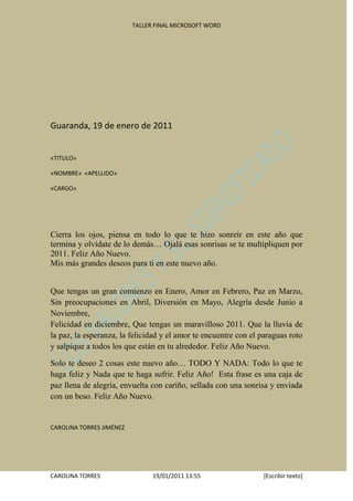TALLER FINAL MICROSOFT WORD




Guaranda, 19 de enero de 2011


«TITULO»

«NOMBRE» «APELLIDO»

«CARGO»




Cierra los ojos, piensa en todo lo que te hizo sonreír en este año que
termina y olvídate de lo demás… Ojalá esas sonrisas se te multipliquen por
2011. Feliz Año Nuevo.
Mis más grandes deseos para ti en este nuevo año.


Que tengas un gran comienzo en Enero, Amor en Febrero, Paz en Marzo,
Sin preocupaciones en Abril, Diversión en Mayo, Alegría desde Junio a
Noviembre,
Felicidad en diciembre, Que tengas un maravilloso 2011. Que la lluvia de
la paz, la esperanza, la felicidad y el amor te encuentre con el paraguas roto
y salpique a todos los que están en tu alrededor. Feliz Año Nuevo.

Solo te deseo 2 cosas este nuevo año… TODO Y NADA: Todo lo que te
haga feliz y Nada que te haga sufrir. Feliz Año! Esta frase es una caja de
paz llena de alegría, envuelta con cariño, sellada con una sonrisa y enviada
con un beso. Feliz Año Nuevo.


CAROLINA TORRES JIMÉNEZ




CAROLINA TORRES                 19/01/2011 13:55                 [Escribir texto]
 