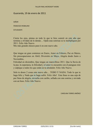 TALLER FINAL MICROSOFT WORD


Guaranda, 19 de enero de 2011


SEÑOR

FRANCISCO ROBALINO

ESTUDIANTE



Cierra los ojos, piensa en todo lo que te hizo sonreír en este año que
termina y olvídate de lo demás… Ojalá esas sonrisas se te multipliquen por
2011. Feliz Año Nuevo.
Mis más grandes deseos para ti en este nuevo año.


Que tengas un gran comienzo en Enero, Amor en Febrero, Paz en Marzo,
Sin preocupaciones en Abril, Diversión en Mayo, Alegría desde Junio a
Noviembre,
Felicidad en diciembre, Que tengas un maravilloso 2011. Que la lluvia de
la paz, la esperanza, la felicidad y el amor te encuentre con el paraguas roto
y salpique a todos los que están en tu alrededor. Feliz Año Nuevo.

Solo te deseo 2 cosas este nuevo año… TODO Y NADA: Todo lo que te
haga feliz y Nada que te haga sufrir. Feliz Año! Esta frase es una caja de
paz llena de alegría, envuelta con cariño, sellada con una sonrisa y enviada
con un beso. Feliz Año Nuevo.




                                                       CAROLINA TORRES JIMÉNEZ




CAROLINA TORRES                19/01/2011 13:55                  [Escribir texto]
 