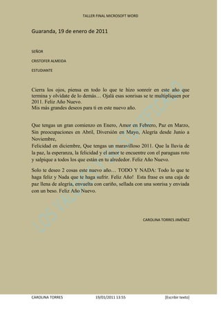 TALLER FINAL MICROSOFT WORD


Guaranda, 19 de enero de 2011


SEÑOR

CRISTOFER ALMEIDA

ESTUDIANTE



Cierra los ojos, piensa en todo lo que te hizo sonreír en este año que
termina y olvídate de lo demás… Ojalá esas sonrisas se te multipliquen por
2011. Feliz Año Nuevo.
Mis más grandes deseos para ti en este nuevo año.


Que tengas un gran comienzo en Enero, Amor en Febrero, Paz en Marzo,
Sin preocupaciones en Abril, Diversión en Mayo, Alegría desde Junio a
Noviembre,
Felicidad en diciembre, Que tengas un maravilloso 2011. Que la lluvia de
la paz, la esperanza, la felicidad y el amor te encuentre con el paraguas roto
y salpique a todos los que están en tu alrededor. Feliz Año Nuevo.

Solo te deseo 2 cosas este nuevo año… TODO Y NADA: Todo lo que te
haga feliz y Nada que te haga sufrir. Feliz Año! Esta frase es una caja de
paz llena de alegría, envuelta con cariño, sellada con una sonrisa y enviada
con un beso. Feliz Año Nuevo.




                                                       CAROLINA TORRES JIMÉNEZ




CAROLINA TORRES                19/01/2011 13:55                   [Escribir texto]
 